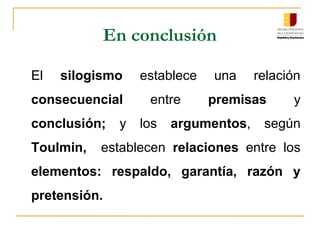 En conclusión
El silogismo establece una relación
consecuencial entre premisas y
conclusión; y los argumentos, según
Toulmin, establecen relaciones entre los
elementos: respaldo, garantía, razón y
pretensión.
 