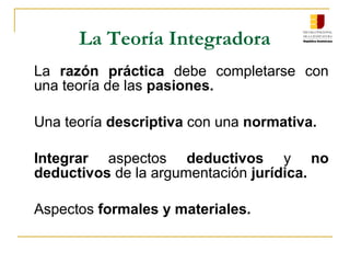 La Teoría Integradora
La razón práctica debe completarse con
una teoría de las pasiones.
Una teoría descriptiva con una normativa.
Integrar aspectos deductivos y no
deductivos de la argumentación jurídica.
Aspectos formales y materiales.
 