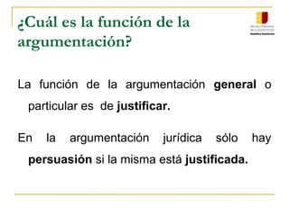 ¿Cuál es la función de la
argumentación?
La función de la argumentación general o
particular es de justificar.
En la argumentación jurídica sólo hay
persuasión si la misma está justificada.
 