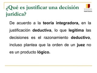 ¿Qué es justificar una decisión
jurídica?
De acuerdo a la teoría integradora, en la
justificación deductiva, lo que legitima las
decisiones es el razonamiento deductivo,
incluso plantea que la orden de un juez no
es un producto lógico.
 