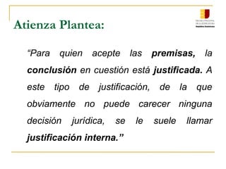 Atienza Plantea:
“Para quien acepte las premisas, la
conclusión en cuestión está justificada. A
este tipo de justificación, de la que
obviamente no puede carecer ninguna
decisión jurídica, se le suele llamar
justificación interna.”
 