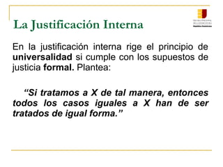 La Justificación Interna
En la justificación interna rige el principio de
universalidad si cumple con los supuestos de
justicia formal. Plantea:
“Si tratamos a X de tal manera, entonces
todos los casos iguales a X han de ser
tratados de igual forma.”
 