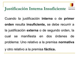 Cuando la justificación interna o de primer
orden resulta insuficiente, se debe recurrir a
la justificación externa o de segundo orden, la
cual se manifiesta en dos órdenes de
problema: Uno relativo a la premisa normativa
y otro relativo a la premisa fáctica.
Justificación Interna Insuficiente
 