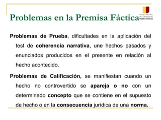 Problemas en la Premisa Fáctica
Problemas de Prueba, dificultades en la aplicación del
test de coherencia narrativa, une hechos pasados y
enunciados producidos en el presente en relación al
hecho acontecido.
Problemas de Calificación, se manifiestan cuando un
hecho no controvertido se apareja o no con un
determinado concepto que se contiene en el supuesto
de hecho o en la consecuencia jurídica de una norma.
 