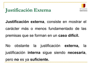 Justificación Externa
Justificación externa, consiste en mostrar el
carácter más o menos fundamentado de las
premisas que se forman en un caso difícil.
No obstante la justificación externa, la
justificación interna sigue siendo necesaria,
pero no es ya suficiente.
 