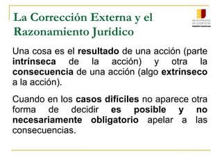 La Corrección Externa y el
Razonamiento Jurídico
Una cosa es el resultado de una acción (parte
intrínseca de la acción) y otra la
consecuencia de una acción (algo extrínseco
a la acción).
Cuando en los casos difíciles no aparece otra
forma de decidir es posible y no
necesariamente obligatorio apelar a las
consecuencias.
 