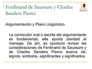 Ferdinand de Saussure y Charles
Sanders Pierce
Argumentación y Plano Lingüístico
La corrección oral o escrita del argumentante
es fundamental, ella aporta claridad al
mensaje. De ahí, es oportuno revisar las
consideraciones de Ferdinand de Saussure y
de Charles Sanders Pierce acerca de;
signos, símbolos, significantes y significados.
 