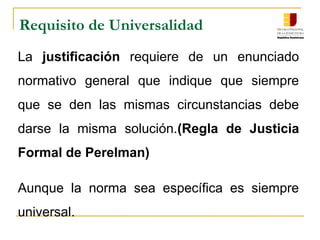 Requisito de Universalidad
La justificación requiere de un enunciado
normativo general que indique que siempre
que se den las mismas circunstancias debe
darse la misma solución.(Regla de Justicia
Formal de Perelman)
Aunque la norma sea específica es siempre
universal.
 