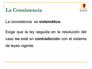 La Consistencia
La consistencia es sistemática.
Exige que la ley seguida en la resolución del
caso no esté en contradicción con el sistema
de leyes vigente.
 