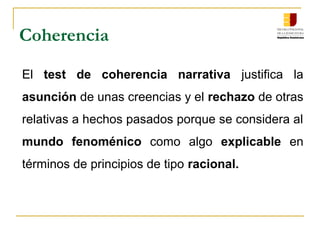 Coherencia
El test de coherencia narrativa justifica la
asunción de unas creencias y el rechazo de otras
relativas a hechos pasados porque se considera al
mundo fenoménico como algo explicable en
términos de principios de tipo racional.
 