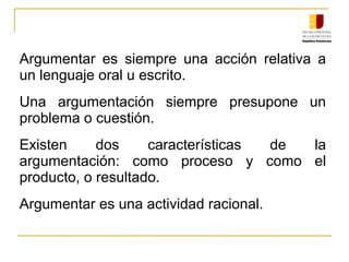 Argumentar es siempre una acción relativa a
un lenguaje oral u escrito.
Una argumentación siempre presupone un
problema o cuestión.
Existen dos características de la
argumentación: como proceso y como el
producto, o resultado.
Argumentar es una actividad racional.
 