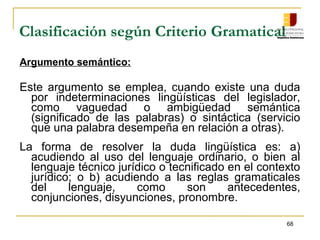 68
Clasificación según Criterio Gramatical
Argumento semántico:
Este argumento se emplea, cuando existe una duda
por indeterminaciones lingüísticas del legislador,
como vaguedad o ambigüedad semántica
(significado de las palabras) o sintáctica (servicio
que una palabra desempeña en relación a otras).
La forma de resolver la duda lingüística es: a)
acudiendo al uso del lenguaje ordinario, o bien al
lenguaje técnico jurídico o tecnificado en el contexto
jurídico; o b) acudiendo a las reglas gramaticales
del lenguaje, como son antecedentes,
conjunciones, disyunciones, pronombre.
 