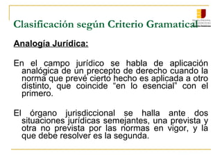 Clasificación según Criterio Gramatical
Analogía Jurídica:
En el campo jurídico se habla de aplicación
analógica de un precepto de derecho cuando la
norma que prevé cierto hecho es aplicada a otro
distinto, que coincide “en lo esencial” con el
primero.
El órgano jurisdiccional se halla ante dos
situaciones jurídicas semejantes, una prevista y
otra no prevista por las normas en vigor, y la
que debe resolver es la segunda.
 