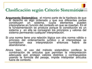 Clasificación según Criterio Sistemático
Argumento Sistemático: el mismo parte de la hipótesis de que
el derecho es algo ordenado y que sus diferentes partes
constituyen un sistema, cuyos elementos pueden
interpretarse en función del contexto en que se insertan. En él
la fundamentación se produce porque la constitución es un
sistema y en ella se consagran los principios y valores del
sistema permeando cualquier interpretación.
Si una norma tiene una relación lógica con otra norma válida o
principio del ordenamiento jurídico y al interpretase se
contradicen esa interpretación entonces habrá de
abandonarse .
Ahora bien, el uso del método sistemático conlleva la
combinación de artículos que permitan la interpretación
adecuada aún protejan valores distintos y contrapuestos
usando la formula del pesaje, impide interpretar artículos
fuera de contexto.
 
