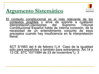 Argumento Sistemático
El contexto constitucional es el más relevante de los
contextos posibles y sirve de soporte a cualquier
interpretación.Decisiones del Supremo Tribunal
Constitucional Español habla de interna conexión, de la
necesidad de un entendimiento conjunto de esos
preceptos cuando hay insuficiencia en la interpretación
literal.
SCT 5/1983 del 4 de febrero f.j.4 Caso de la igualdad
sólo para españoles o también para extranjeros. Art.14 y
13 CE. STC 107/1984 de 23 de noviembre f.j. 3
 