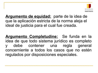 Argumento de equidad: parte de la idea de
que la aplicación estricta de la norma aleja el
ideal de justicia para el cual fue creada.
Argumento Completudine: Se funda en la
idea de que todo sistema jurídico es completo
y debe contener una regla general
concerniente a todos los casos que no estén
regulados por disposiciones especiales.
 