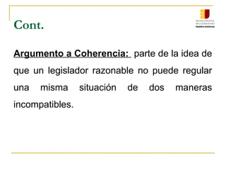 Cont.
Argumento a Coherencia: parte de la idea de
que un legislador razonable no puede regular
una misma situación de dos maneras
incompatibles.
 