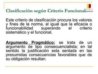 Clasificación según Criterio Funcional
Este criterio de clasificación procura los valores
y fines de la norma, al igual que la eficacia o
funcionabilidad superando el criterio
sistemático y el funcional.
Argumento Pragmático: se trata de un
argumento de tipo consecuencialista; en tal
sentido la justificación esta sentada en las
presumidas consecuencias favorables que de
su obligación resultan.
 