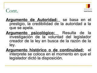 Cont.
Argumento de Autoridad: se basa en el
prestigio, la credibilidad de la autoridad a la
que se apela.
Argumento psicológico: Resulta de la
investigación de la voluntad del legislador
creador de la ley en busca de la razón de la
ley.
Argumento histórico o de continuidad: el
interprete se coloca en el momento en que el
legislador dictó la disposición.
 