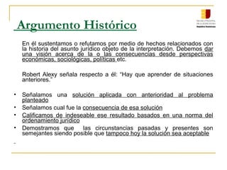 Argumento Histórico
En él sustentamos o refutamos por medio de hechos relacionados con
la historia del asunto jurídico objeto de la interpretación. Debemos dar
una visión acerca de la o las consecuencias desde perspectivas
económicas, sociológicas, políticas etc.
Robert Alexy señala respecto a él: “Hay que aprender de situaciones
anteriores.”
• Señalamos una solución aplicada con anterioridad al problema
planteado
• Señalamos cual fue la consecuencia de esa solución
• Calificamos de indeseable ese resultado basados en una norma del
ordenamiento jurídico
• Demostramos que las circunstancias pasadas y presentes son
semejantes siendo posible que tampoco hoy la solución sea aceptable
 