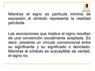 Mientras el signo es partícula mínima de
expresión, el símbolo representa la realidad
percibida.
Las asociaciones que implica el signo resultan
de una convención socialmente aceptada. Es
decir, presenta un vínculo convencional entre
su significante y su significado o denotado.
Mientras el símbolo es susceptible de verdad,
el signo no.
 