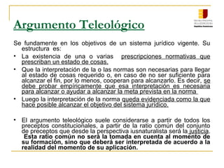 Argumento Teleológico
Se fundamente en los objetivos de un sistema jurídico vigente. Su
estructura es:
• La existencia de una o varias prescripciones normativas que
prescriban un estado de cosas.
• Que la interpretación de la o las normas son necesarias para llegar
al estado de cosas requerido o, en caso de no ser suficiente para
alcanzar el fin, por lo menos, cooperan para alcanzarlo. Es decir, se
debe probar empíricamente que esa interpretación es necesaria
para alcanzar o ayudar a alcanzar la meta prevista en la norma
• Luego la interpretación de la norma queda evidenciada como la que
hace posible alcanzar el objetivo del sistema jurídico.
• El argumento teleológico suele considerarse a partir de todos los
preceptos constitucionales, a partir de la ratio común del conjunto
de preceptos que desde la perspectiva iusnaturalista será la justicia.
Esta ratio común no será la tomada en cuenta al momento de
su formación, sino que deberá ser interpretada de acuerdo a la
realidad del momento de su aplicación.
 