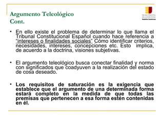 Argumento Teleológico
Cont.
• En ello existe el problema de determinar lo que llama el
Tribunal Constitucional Español cuando hace referencia a
“intereses o finalidades sociales” Cómo identificar criterios,
necesidades, intereses, concepciones etc. Esto implica,
de acuerdo a la doctrina, visiones subjetivas.
• El argumento teleológico busca conectar finalidad y norma
con significados que coadyuven a la realización del estado
de cosa deseado.
• Los requisitos de saturación es la exigencia que
establece que el argumento de una determinada forma
estará completo en la medida de que todas las
premisas que pertenecen a esa forma estén contenidas
en él.
 