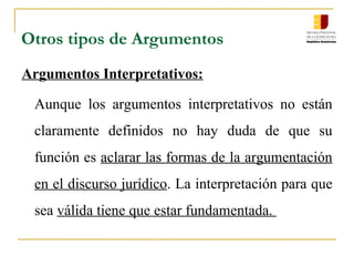 Otros tipos de Argumentos
Argumentos Interpretativos:
Aunque los argumentos interpretativos no están
claramente definidos no hay duda de que su
función es aclarar las formas de la argumentación
en el discurso jurídico. La interpretación para que
sea válida tiene que estar fundamentada.
 