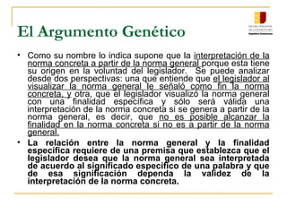 El Argumento Genético
• Como su nombre lo indica supone que la interpretación de la
norma concreta a partir de la norma general porque esta tiene
su origen en la voluntad del legislador. Se puede analizar
desde dos perspectivas: una que entiende que el legislador al
visualizar la norma general le señaló como fin la norma
concreta, y otra, que el legislador visualizó la norma general
con una finalidad específica y sólo será válida una
interpretación de la norma concreta si se genera a partir de la
norma general, es decir, que no es posible alcanzar la
finalidad en la norma concreta si no es a partir de la norma
general.
• La relación entre la norma general y la finalidad
específica requiere de una premisa que establezca que el
legislador desea que la norma general sea interpretada
de acuerdo al significado específico de una palabra y que
de esa significación dependa la validez de la
interpretación de la norma concreta.
 