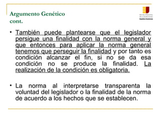 Argumento Genético
cont.
• También puede plantearse que el legislador
persigue una finalidad con la norma general y
que entonces para aplicar la norma general
tenemos que perseguir la finalidad y por tanto es
condición alcanzar el fin, si no se da esa
condición no se produce la finalidad. La
realización de la condición es obligatoria.
• La norma al interpretarse transparenta la
voluntad del legislador o la finalidad de la norma
de acuerdo a los hechos que se establecen.
 