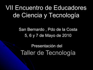 Taller de Tecnología Presentación del VII Encuentro de Educadores de Ciencia y Tecnología San Bernardo , Pdo de la Costa 5, 6 y 7 de Mayo de 2010 