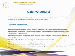 Objetivo general
Asistir mediante la aplicación de ejercicios prácticos a los participantes para que tomen consciencia de la causa
emocional que los ha marginado inconscientemente de vida conyugal estable.
Objetivos específicos
 Reconocer la naturaleza biológica, psíquica, y espiritual que impulsa al ser humano a convivir con el sexo opuesto.
 Aprender sobre las diferencias, la necesitad de antagonismo y complementariedad de género; permitiendo con esta
comprensión, el auto-conocimiento.
 Entender las necesidades de Integridad y Unidad en el ser humano y sus diversas manifestaciones en la escalera de
la evolución humana.
 Identificar los tipos de efectos inconscientes que obstaculizan la realización sentimental.
 Relacionar los efectos inconscientes en su propia vida y concretamente, en la incidencia de su situación sentimental.
 Reconocer las emociones que han obstaculizado su desarrollo marital.
 Sanar con las relaciones pasadas y por ende, con su pareja interior; permitiendo el encuentro con la pareja exterior.
 
