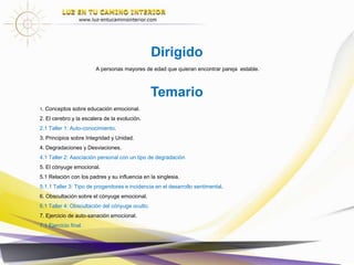 Temario
Introducción
1. Conceptos básicos sobre educación emocional.
1.1 Taller 1: Auto-conocimiento.
2. Principios sobre la pareja.
2.1 Necesidades de Integridad y Unidad.
3. Búsqueda de Integridad y sus efectos inconscientes.
3.1 Efectos inconscientes de la insatisfacción de Integridad.
3.2 Taller 2: Asociación personal con un tipo de degradación.
4. El cónyuge emocional.
4.1 Relación con los padres y su influencia en la singlesia.
4.2 Taller 3: Tipo de progenitores e incidencia en el desarrollo sentimental.
4.3 Tendencia en la formación del Cónyuge Emocional.
4.4 Beneficios inconscientes del CE.
5. Encuentro con la pareja.
5.1 Técnica de Auto-sanación.
5.1.1 Talleres 4,5,6,7,8,9 Sanación del cónyuge emocional u oculto y con el pasado.
6. Encuentro con la pareja Consciente.
7. CONCLUSIONES
Dirigido: a personas mayores de edad que quieran encontrar pareja estable.
 