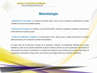 • Adquisición de conceptos: un veinticinco porciento (25%), para lo cual se emplea la presentación de mapas
mentales en procura de la facilidad cognitiva.
• Aplicación de conceptos: un sesenta y cinco porciento (65%), mediante la realización de talleres y ejercicios de
forma individual, en pareja o grupal.
• Práctica de meditación y relajación: un diez porciento (10%),. Ejercicio que se realiza al comienzo de la sesión
(taller presencial) y en la realización de determinados talleres.
La mayor parte de los ejercicios se basan en la autoayuda, mediante una metodología diseñada por la propia
facilitadora a partir de los estudios elaborados durante la escritura del libro en que nos apoyamos. El propósito de
cada ejercicio es conducir al practicante a un estado de consciencia, que le faculte para su propia observación, la
comprensión y reencuentro consigo mismo, de tal modo, que consiga transformar su situación sentimental .
Metodología
 