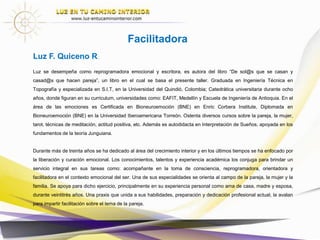 Luz se desempeña como escritora, desprogramadora y acompañante bioemocional, es autora del libro “De sol@s que
se casan y casad@s que hacen pareja”, entre otros. Graduada en Ingeniería Técnica en Topografía y especializada en
S.I.T, en la Universidad del Quindió, Colombia; Catedrática universitaria durante ocho años, donde figuran en su
curriculum, universidades como: EAFIT, Medellín y Escuela de Ingeniería de Antioquia. En el área de las emociones es
Certificada en Bioneuroemoción (BNE) en Enric Corbera Institute, Diplomada en Bioneuroemoción (BNE) en la
Universidad Iberoamericana Torreón. Ostenta diversos cursos sobre la pareja, la mujer, tarot, técnicas de meditación,
actitud positiva, etc. Además es autodidacta en Interpretación de Sueños, apoyada en los fundamentos de la teoría
Junguiana.
Durante más de treinta años se ha dedicado al área del crecimiento interior y en los últimos tiempos se ha enfocado por
la liberación y curación emocional. Los conocimientos, talentos y experiencia académica los conjuga para brindar un
servicio integral en sus tareas como: acompañante en la toma de consciencia, desprogramadora, orientadora y
facilitadora en el contexto emocional del ser. Una de sus especialidades se orienta al campo de la pareja, la mujer y la
familia. Se apoya para dicho ejercicio, principalmente en su experiencia personal como ama de casa, madre y esposa,
durante veintitrés años. Una praxis que unida a sus habilidades, preparación y dedicación profesional actual, la avalan
para impartir facilitación sobre el tema de la pareja.
Facilitadora
Luz F. Quiceno R.
 