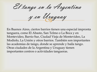 El tango en la Argentina
          y en Uruguay
               
En Buenos Aires, ciertos barrios tienen una especial impronta
tanguera, como El Abasto, San Telmo o La Boca y en
Montevideo, Barrio Sur, Ciudad Vieja de Montevideo, La
Modiolo, La Unión y otros barrios. También son importantes
las academias de tango, donde se aprende y baila tango.
Otras ciudades de la Argentina y Uruguay tienen
importantes centros o actividades tangueras.
 