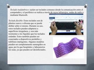 Teclado inalámbrico: suelen ser teclados comunes donde la comunicación entre el
 computador y el periférico se realiza a través de rayos infrarrojos, ondas de radio o
 mediante bluetooth.

Teclado flexible: Estos teclados son de
plástico suave o silicona que se puede
doblar sobre sí mismo. Durante su uso,
estos teclados pueden adaptarse a
superficies irregulares, y son más
resistentes a los líquidos que los teclados
estándar. Estos también pueden ser
conectados a dispositivos portátiles y
teléfonos inteligentes. Algunos modelos
pueden ser completamente sumergidos en
agua, por lo que hospitales y laboratorios
los usan, ya que pueden ser desinfectados.
 