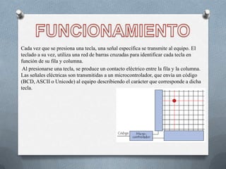 Cada vez que se presiona una tecla, una señal específica se transmite al equipo. El
teclado a su vez, utiliza una red de barras cruzadas para identificar cada tecla en
función de su fila y columna.
 Al presionarse una tecla, se produce un contacto eléctrico entre la fila y la columna.
Las señales eléctricas son transmitidas a un microcontrolador, que envía un código
(BCD, ASCII o Unicode) al equipo describiendo el carácter que corresponde a dicha
tecla.
 