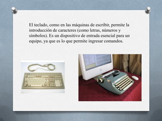 El teclado, como en las máquinas de escribir, permite la
introducción de caracteres (como letras, números y
símbolos). Es un dispositivo de entrada esencial para un
equipo, ya que es lo que permite ingresar comandos.
 