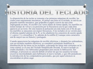 La disposición de las teclas se remonta a las primeras máquinas de escribir, las
cuales eran enteramente mecánicas. Al pulsar una letra en el teclado, se movía un
pequeño martillo mecánico, que golpeaba el papel a través de una cinta
impregnada en tinta. Al escribir con varios dedos de forma rápida, los martillos no
tenían tiempo de volver a su posición por la frecuencia con la que cada letra
aparecía en un texto. De esta manera la pulsación era más lenta con el fin de que
los martillos se atascaran con menor frecuencia. A los teclados en su versión para
el idioma español además de la Ñ, se les añadieron los caracteres de acento agudo
( ), grave (`) y circunflejo (^)), además de la cedilla (Ç) aunque estos caracteres
son de mayor uso en francés y portugués.
Cuando aparecieron las máquinas de escribir eléctricas, y después los ordenadores,
con sus teclados también eléctricos, se consideró seriamente modificar la
distribución de las letras en los teclados, colocando las letras más corrientes en la
zona central; es el caso del Teclado Simplificado Dvorak. El nuevo teclado ya
estaba diseñado y los fabricantes preparados para iniciar la fabricación. Sin
embargo, el proyecto se canceló debido al temor de que los usuarios tuvieran
excesivas incomodidades para habituarse al nuevo teclado, y que ello perjudicara
la introducción de las computadoras personales, que por aquel entonces se
encontraban en pleno auge.
 