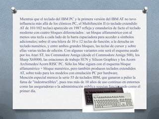 Mientras que el teclado del IBM PC y la primera versión del IBM AT no tuvo
influencia más allá de los clónicos PC, el Multifunción II (o teclado extendido
AT de 101/102 teclas) aparecido en 1987 refleja y estandariza de facto el teclado
moderno con cuatro bloques diferenciados : un bloque alfanumérico con al
menos una tecla a cada lado de la barra espaciadora para acceder a símbolos
adicionales; sobre él una hilera de 10 o 12 teclas de función; a la derecha un
teclado numérico, y entre ambos grandes bloques, las teclas de cursor y sobre
ellas varias teclas de edición. Con algunas variantes este será el esquema usado
por los Atari ST, los Commodore Amiga (desde el Commodore Amiga 500), los
Sharp X68000, las estaciones de trabajo SUN y Silicon Graphics y los Acorn
Archimedes/Acorn RISC PC. Sólo los Mac siguen con el esquema bloque
alfanumérico + bloque numérico, pero también producen teclados extendidos
AT, sobre todo para los modelos con emulación PC por hardware.
Mención especial merece la serie 55 de teclados IBM, que ganaron a pulso la
fama de "indestructibles", pues tras más de 10 años de uso continuo en entornos
como las aseguradoras o la administración pública seguían funcionando como el
primer día.
 