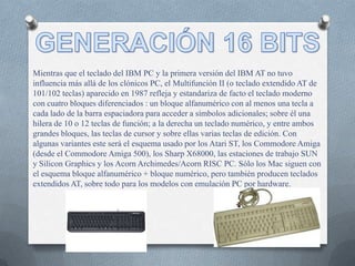 Mientras que el teclado del IBM PC y la primera versión del IBM AT no tuvo
influencia más allá de los clónicos PC, el Multifunción II (o teclado extendido AT de
101/102 teclas) aparecido en 1987 refleja y estandariza de facto el teclado moderno
con cuatro bloques diferenciados : un bloque alfanumérico con al menos una tecla a
cada lado de la barra espaciadora para acceder a símbolos adicionales; sobre él una
hilera de 10 o 12 teclas de función; a la derecha un teclado numérico, y entre ambos
grandes bloques, las teclas de cursor y sobre ellas varias teclas de edición. Con
algunas variantes este será el esquema usado por los Atari ST, los Commodore Amiga
(desde el Commodore Amiga 500), los Sharp X68000, las estaciones de trabajo SUN
y Silicon Graphics y los Acorn Archimedes/Acorn RISC PC. Sólo los Mac siguen con
el esquema bloque alfanumérico + bloque numérico, pero también producen teclados
extendidos AT, sobre todo para los modelos con emulación PC por hardware.
 