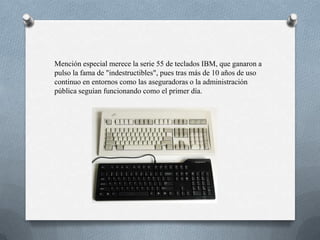Mención especial merece la serie 55 de teclados IBM, que ganaron a
pulso la fama de "indestructibles", pues tras más de 10 años de uso
continuo en entornos como las aseguradoras o la administración
pública seguían funcionando como el primer día.
 
