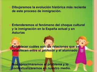    Dibujaremos la evolución histórica más reciente
    de este proceso de inmigración.



   Entenderemos el fenómeno del choque cultural
    y la inmigración en la España actual y en
    Asturias



   Establecer cuáles son las relaciones que se
    establecen entre el profesor y el alumnado



   Nos aproximaremos al problema y lo
    contextualizaremos en nuestro medio.
 