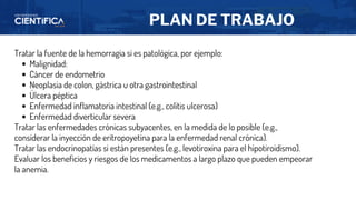 PLAN DE TRABAJO
Tratar la fuente de la hemorragia si es patológica, por ejemplo:
Malignidad:
Cáncer de endometrio
Neoplasia de colon, gástrica u otra gastrointestinal
Úlcera péptica
Enfermedad inflamatoria intestinal (e.g., colitis ulcerosa)
Enfermedad diverticular severa
Tratar las enfermedades crónicas subyacentes, en la medida de lo posible (e.g.,
considerar la inyección de eritropoyetina para la enfermedad renal crónica).
Tratar las endocrinopatías si están presentes (e.g., levotiroxina para el hipotiroidismo).
Evaluar los beneficios y riesgos de los medicamentos a largo plazo que pueden empeorar
la anemia.
 