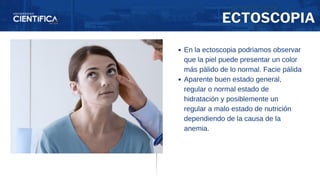ECTOSCOPIA
En la ectoscopia podriamos observar
que la piel puede presentar un color
más pálido de lo normal. Facie pálida
Aparente buen estado general,
regular o normal estado de
hidratación y posiblemente un
regular a malo estado de nutrición
dependiendo de la causa de la
anemia.
 