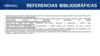 REFERENCIAS BIBLIOGRÁFICAS
Kassebaum NJ, Jasrasaria R, Naghavi M, Wet al. (2014). Un análisis sistemático de la carga mundial de anemia de 1990 a 2010.
https://pubmed.ncbi.nlm.nih.gov/24297872/
1.
Centros para el Control y la Prevención de Enfermedades (CDC). (2002). Deficiencia de hierro: Estados Unidos, 1999–2000.
Representante semanal de morbilidad y mortalidad de MMWR
https://www.cdc.gov/mmwr/preview/mmwrhtml/mm5140a1.htm
2.
Cocinero JD, Skikne BS. (1989). Deficiencia de hierro: definición y diagnóstico. J Interno Med.
https://pubmed.ncbi.nlm.nih.gov/2681511/
3.
López A, Cacoub P, Macdougall IC, Peyrin-Biroulet L. (2016). Anemia por deficiencia de hierro. Lanceta.
https://pubmed.ncbi.nlm.nih.gov/26314490/
4.
José Carlos Jaime Pérez DGA. Hematología. La sangre y sus enfermedades [Internet]. McGRAW-HILL; 2015 [citado el 13 de
abril de 2024]. Disponible en: https://accessmedicina.mhmedical.com/Book.aspx?bookid=1732
5.
Rodak B, Fritma G, Keohane E. Hematología Fundamentos y aplicaciones clínicas. Filadelfia, PA, Estados Unidos de América:
Elsevier - Health Sciences Division; 2012.
6.
 