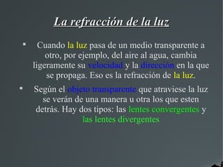 La refracción de la luz
    
          Cuando la luz pasa de un medio transparente a
            otro, por ejemplo, del aire al agua, cambia
        ligeramente su velocidad y la dirección en la que
            se propaga. Eso es la refracción de la luz.

        Según el objeto transparente que atraviese la luz
          se verán de una manera u otra los que esten
        detrás. Hay dos tipos: las lentes convergentes y
                     las lentes divergentes
 