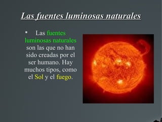 Las fuentes luminosas naturales
 
     Las fuentes
luminosas naturales
 son las que no han
 sido creadas por el
  ser humano. Hay
muchos tipos, como
  el Sol y el fuego.
 