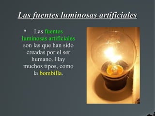 Las fuentes luminosas artificiales
 
      Las fuentes
 luminosas artificiales
  son las que han sido
   creadas por el ser
     humano. Hay
  muchos tipos, como
      la bombilla.
 